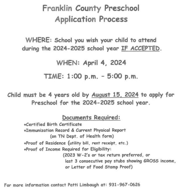 Franklin County Preschool Application Process. IF ACCEPTED, include the school you wish your child to attend. April 4th 1-5 pm. The child must be 4 years old by August 15, 2024 to apply for the preschool program. Required documents include birth certificate, immunization records and physical information on Tennessee Department of Health Form, Proof of residence, and proof of income. Click here to link to the district preschool website. For more information contact Patti Limbaugh 931-967-0626.
