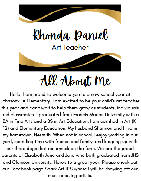 Rhonda Daniel Art Teacher All About Me Hello! I am proud to welcome you to a new school year at Johnsonville Elementary. I am excited to be your child's art teacher this year and can't wait to help them grow as students, individuals and classmates. I graduated from Francis Marion University with a BA in Fine Arts and a BS in Art Education. I am certified in Art (K-12) and Elementary Education. My husband Shannon and I live in my hometown, Nesmith. When not in school I enjoy working in our yard, spending time with friends and family, and keeping up with our three dogs that run amuck on the farm. We are the proud parents of Elizabeth Jane and Julia who both graduated from JHS and Clemson University. Here's to a great year! Please check out our Facebook page Spark Art JES where I will be showing off our most amazing artists.