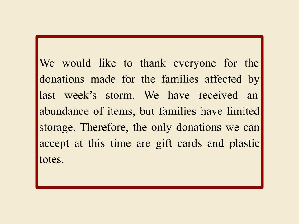 We would like to thank everyone for the donations made for the families affected by last week’s storm. We have received an abundance of items, but families have limited storage. Therefore, the only donations we can accept at this time are gift cards and plastic totes.
