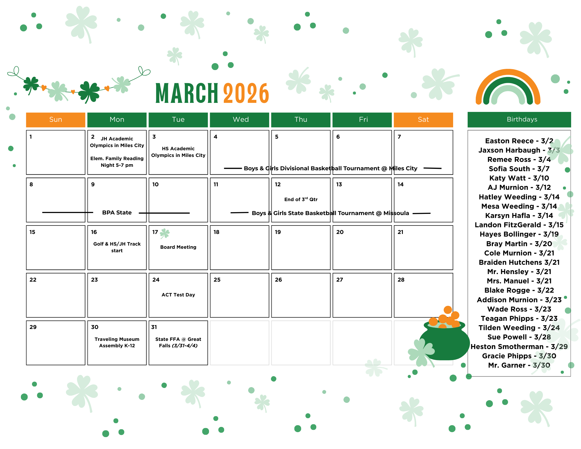 March 2026 Sun 1 Monda 2 JH Academic Olympis in Miles City Elem. Family reading night 5-7 pm Tue 3 HS academic olympics in Miles City Wednesday 4,5,6,7 Boys and grils divisional basketball tournament @ miles City Sun 8 Monday 9 Tuesday 10 BPA State Wed 11 thursday 12 Friday 13 Saturday 14 Boys and girls state basketball tournament @ Missoula Thru 12 end of 3rd quarter Sunday 15 Monday 16 Golf & HS/JH Track start Tuesday 17 Board mEtting Wednesday 18 Thursday 19 Friday 20 Saturday 21 Sunday 22 Monday 23 Tuesday 24 ACT Test Day Wednesday 25 Thursday 26 Friday 27 Satruday 28 Sunday 29 Monday 30 Traveling Museum Assembly K-12 Tuesday 31 State FFA @ Great Falls (3/31-4/4) Birthdays Easton Reece - 3/2 Jaxson Harbaugh - 3/3 Remee Ross 3/4 Sofia South 3/7 Katy Watt 3/10 AJ Murnion 3/12 Hatley Weeding 3/14 Mesa Weeding 3/14 Karsyn Hafla 3/14 Landon FitzGerald 3/15 Hayes Bollinger 3/19 Bray Martin 3/20 Cole Murnion 3/21 Braiden Hutchens 3/21 Mr. Hensley 3/21 Mrs. Manuel 3/21 Blake Rogge 3/22 Addison Murnion 3/23 Wade Ross 3/23 Teagan Phipps 3/23 Tilden Weeding 3/24 Sue Powell 3/28 Heston SMotherman 3/29 Gracie Phipps 3/30 Mr. Garner 3/30