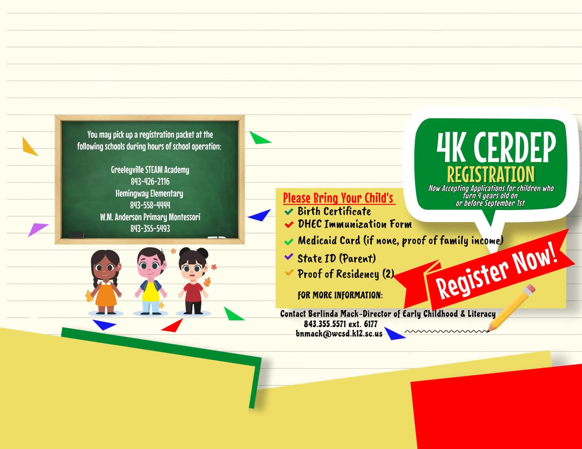 4k cerdep Williamsburg County School District. 500 North Academy St. Kingstree, SC 29556. Phone: 843.355.5571 Fax: 843.355.3213. 4K CERDEP Registration Now Accepting Applications for children who turn 4 years old on or before September 1st. You may pick up a registration packet at the following schools during hours of school operation: Greeleyville STEAM Academy 843-426-2116, Hemingway Elementary 843-558-4444, W.M. Anderson Primary Montessori 843-355-5493. Please bring your child's: birth certificate, medicaid card (if none, proof of family income) DHEC immunization form, proof of residency(2), state ID (parent).REGISTER NOW! For more information: Contact Berlinda Mack-Director of Early Childhood & Literacy 843-355-5571 ext. 6177 bnmack@wcsd.k12.sc.us