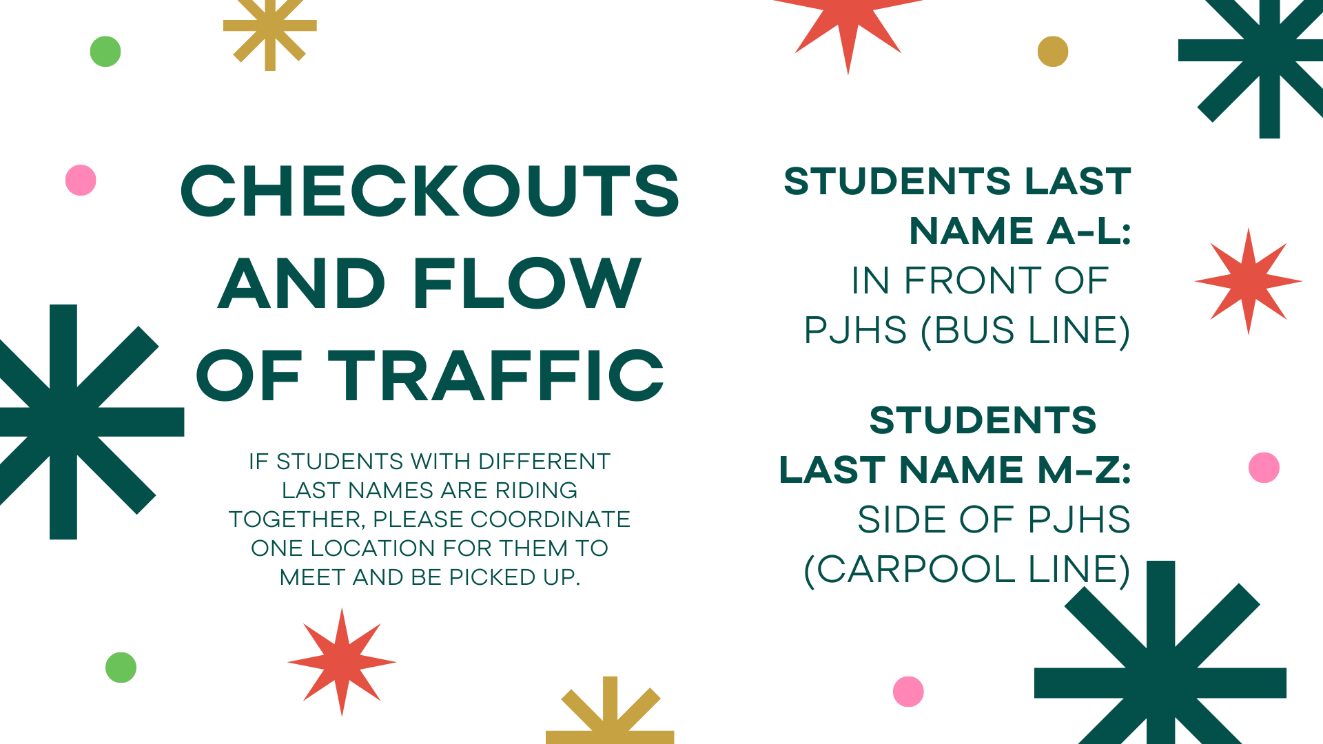 Checkouts and Flow of Traffic IF students with different last names are riding together, please coordinate one location for them to meet and be picked up.Students LAst Name A-L: In front Of  PJHS (Bus line)Students   LAst Name M-Z: Side of PJHS (Carpool Line)