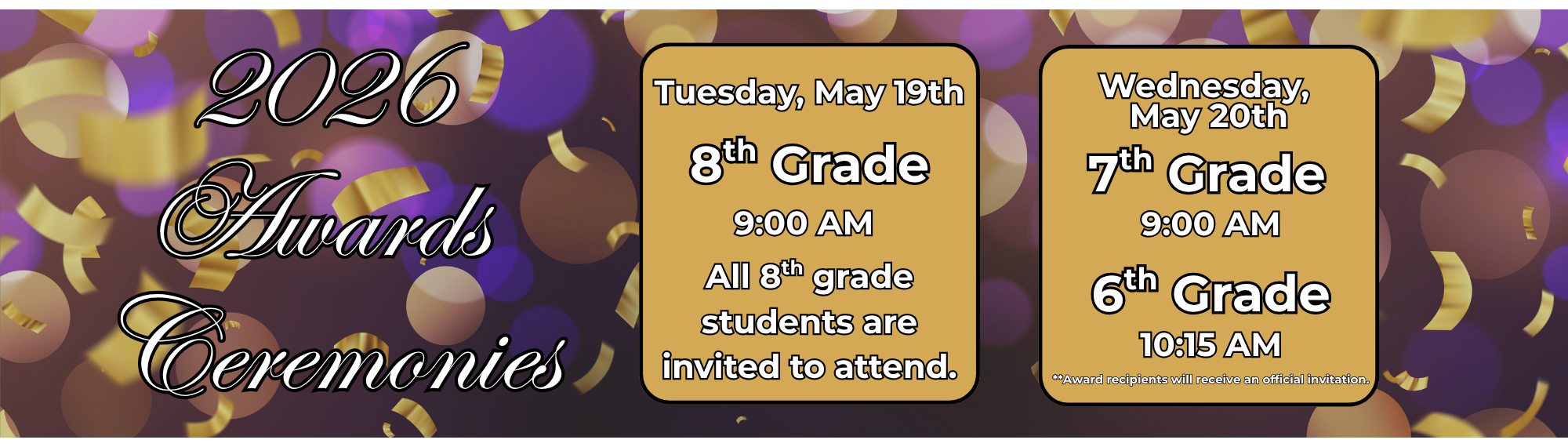 2026  Awards  Ceremonies:  8th Grade Tuesday, May 19th at 9:00 AM. All 8th grade students are invited to attend.  May 20th - 7th Grade at 9:00 AM and 6th Grade at 10:15 AM **Award recipients will receive an official invitation.