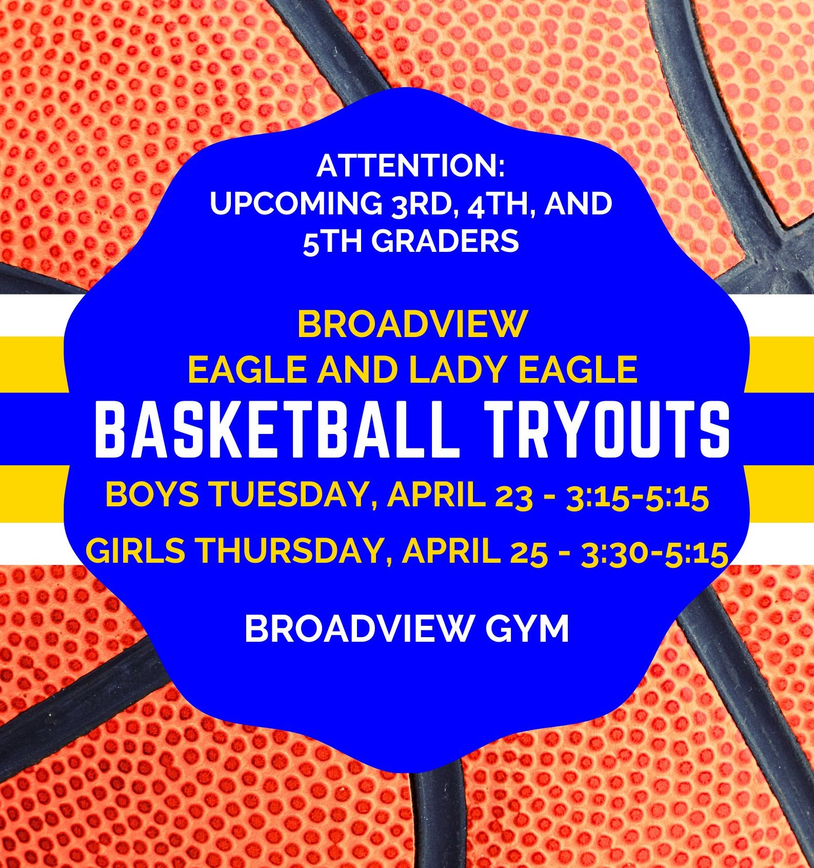 Broadview Eagle and Lady Eagle Basketball Tryouts Boys Tuesday April 23 from 3:15 to 5:00. Girls Thursday April 25 from 3:30-5:00. Both tryouts are in the Broadview Gym.