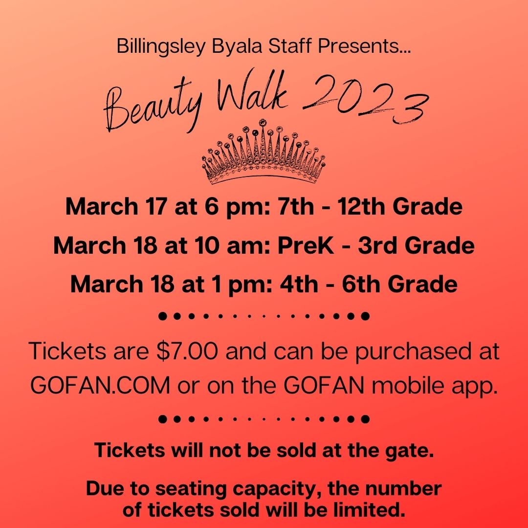 BILLINGSLEY BYALA STAFF PRESENTS BEAUTY WALK 2023. March 17 at 6 pm: 7th - 12th Grade. March 18 at 10 am: PreK - 3rd Grade. March 18 at 1 pm: 4th - 6th Grade. Tickets are $7.00 and can be purchased at GOFAN.COM or on the GOFAN mobile app. Tickets will not be sold at the gate. Due to seating capacity, the number of tickets sold will be limited. BILLINGSLEY BYALA STAFF PRESENTS BEAUTY WALK 2023. March 17 at 6 pm: 7th - 12th Grade. March 18 at 10 am: PreK - 3rd Grade. March 18 at 1 pm: 4th - 6th Grade. Tickets are $7.00 and can be purchased at GOFAN.COM or on the GOFAN mobile app. Tickets will not be sold at the gate. Due to seating capacity, the number of tickets sold will be limited.