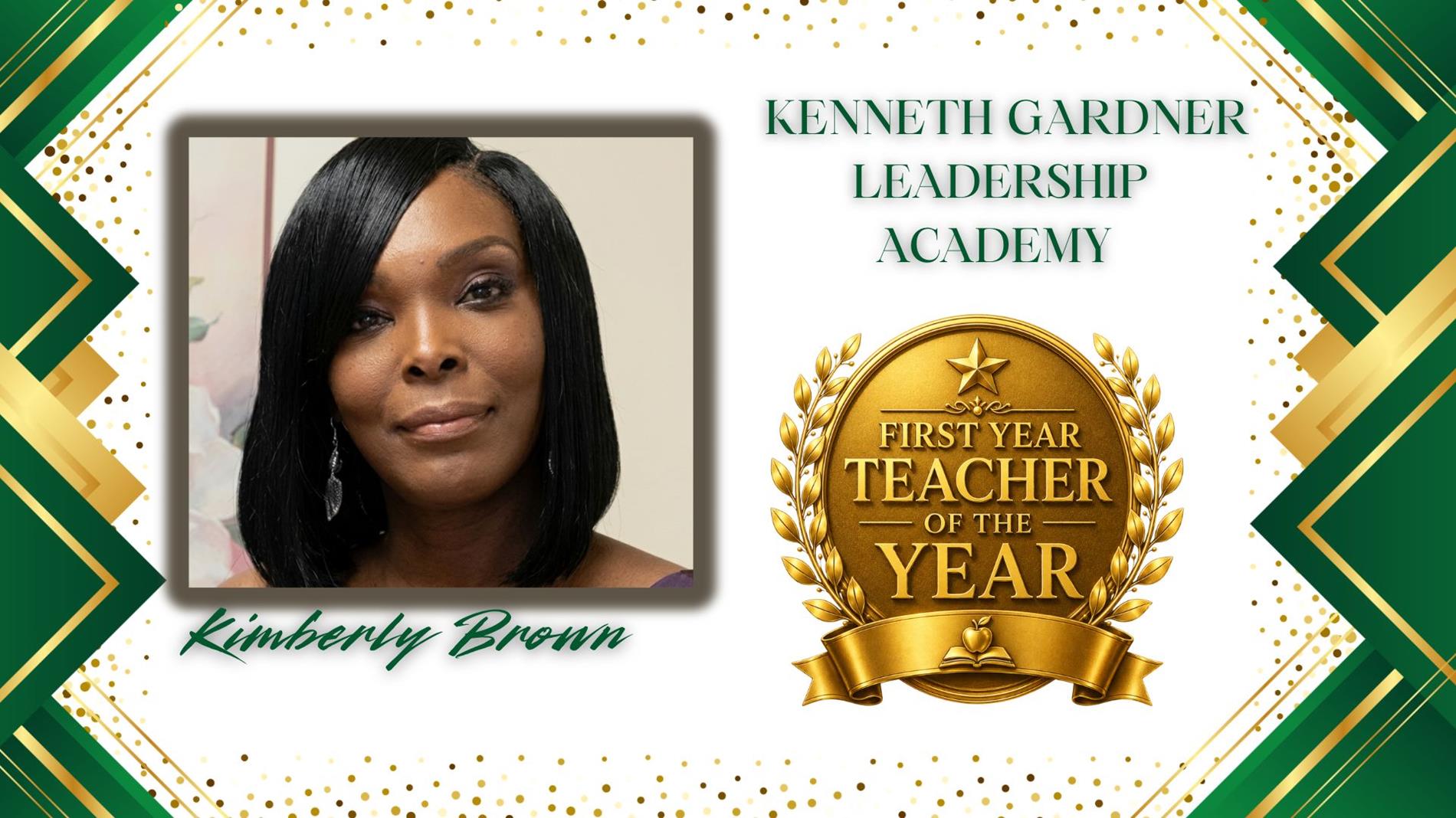 Graphic honoring Kimberly Brown as First Year Teacher of the Year for Kenneth Gardner Leadership Academy. The design features a professional portrait of  on the left and a large gold “First Year Teacher of the Year” award emblem on the right. The background is white with green and gold geometric borders and gold confetti accents. The text "Kenneth Gardner Leadership Academy” appears above the award, and “Kimberly Brown” is displayed in green script at the bottom.