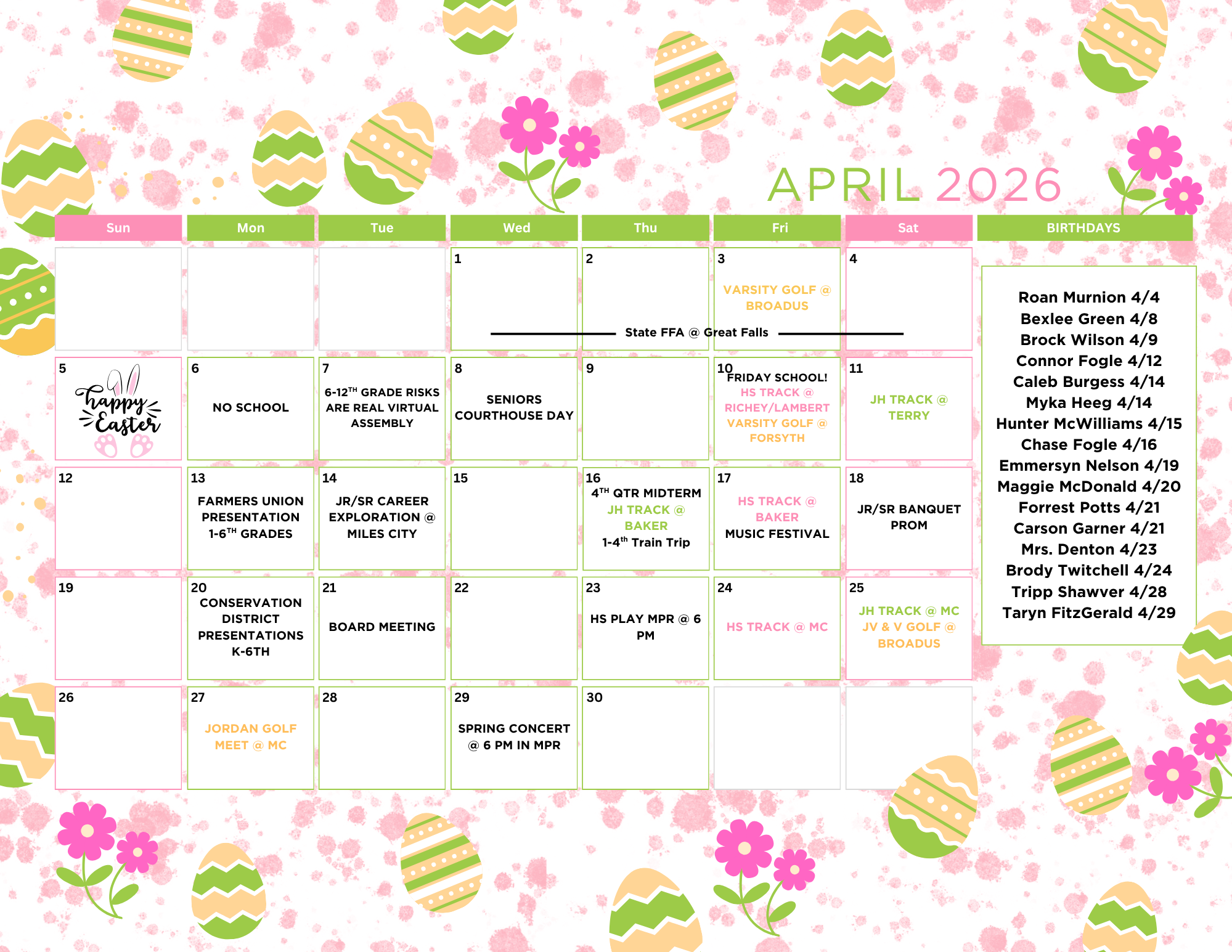 April 2026 Sun Mon Tue Wed Thu Fri Sat  1 State FFA @ Great falls 2 State FFA @ Great falls 3 State FFA @ Great falls Varisty Golf @ Broadus 4 State FFA @ Great falls 5 Happy easter Image 6 no school 7 6-12th grade risks are real virtual assembly 8 seniors courthouse day 9 10 Friday school! HS Track @ Richey/lambert Varsity golf @ Forsyth 11 JH Track @ Terry 12 13 Farmers Union Presentation 1-6th grades 14 Jr/Sr career exploration @ Miles City 15 16 4th qtr midterm jh track @ Baker 1-4th train trip 17 JH Track @ Baker music festival @ MC 18 JR/Sr Banquet Prom 19 20 Conservation District PResentations k-6th 21 board meeting 22 23 hs play mpr @ 6 pm 24 HS Track @ MC 25 JH Track @ MC JV & V Golf @ Broadus 26 27 Jordan golf meet @ MC 28 29 SPring COncert @ 6 pm MPR 30 Birthdays Roan Murnion 4/4 Bexlee Green 4/8 Brock Wilson 4/9 COnnor Fogle 4/12 Caleb Burgess 4/14 myka heeg 4/14 hunter mcwilliams 4/15 chase fogle 4/16 emmersyn nelson 4/19 maggie mcdonald 4/20 forrest potts 4/21 carson garner 4/21 Mrs. Denton 4/23 Brody Twitchell 4/24 tripp shawver 4/28 taryn fitzgerald 4/29