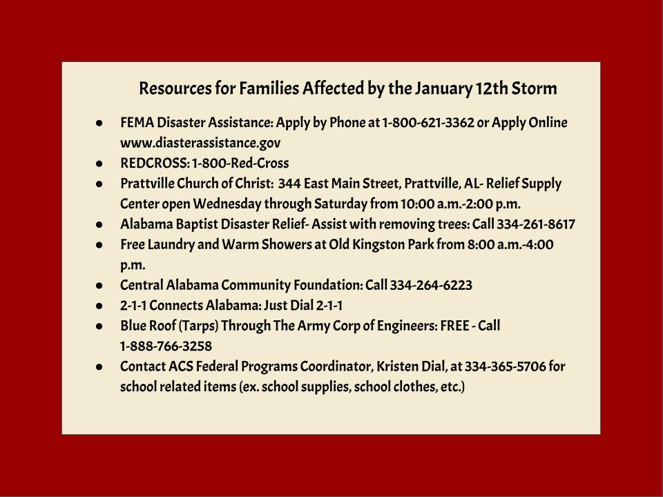 Resources for Families Affected by the January 12th Storm  FEMA Disaster Assistance: Apply by Phone at 1-800-621-3362 or Apply Online www.diasterassistance.gov REDCROSS: 1-800-Red-Cross Prattville Church of Christ:  344 East Main Street, Prattville, AL- Relief Supply Center open Wednesday through Saturday from 10:00 a.m.-2:00 p.m. Alabama Baptist Disaster Relief- Assist with removing trees: Call 334-261-8617 Free Laundry and Warm Showers at Old Kingston Park from 8:00 a.m.-4:00 p.m. Central Alabama Community Foundation: Call 334-264-6223 2-1-1 Connects Alabama: Just Dial 2-1-1 Blue Roof (Tarps) Through The Army Corp of Engineers: FREE - Call 1-888-766-3258 Contact ACS Federal Programs Coordinator, Kristen Dial, at 334-365-5706 for school related items (ex. school supplies, school clothes, etc.)