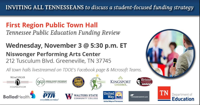 Inviting all Tennesseans to discuss a student-focused funding strategy First Region Public Town Hall Tennessee Public Education Funding Review Wednesday, November 3 @ 5:30 pm ET Niswonger Performing Arts Center 212 Tusculum Blvd. Greeneville, TN 37745 All town halls livestreamed on TDOE's Facebook page & Microsoft Teams. Niswonger Foundation logo Greene County Partnership Chamber of Commerce logo Hamblen County Department of Education logo Greeneville City Schools logo  Kinsgport Chamber logo Bistol Tennessee City Schools logo Ballad Health logo Tennessee PTA logo Walters State Community College logo United Ways of Tennessee logo Tennessean logo TN Department of Education logo