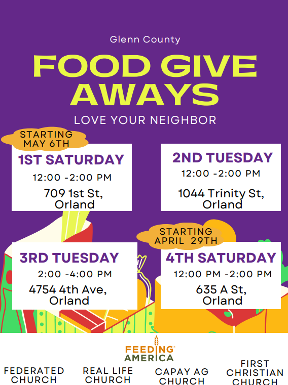 Glenn county food give aways!  Love your neighbor! Starting may 6th: 1st Saturday 12:00 -2:00 pm 709 1st St, Orland 2nd Tuesday 12:00 -2:00 pm 1044 trinity St, Orland 3rd Tuesday 2:00 -4:00 pm 4754 4th Ave, Orland Starting April 29th 4th Saturday 12:00 pm -2:00 pm 635 a St, Orland Federated church Real Life Church Capay Ag Church First Christian Church