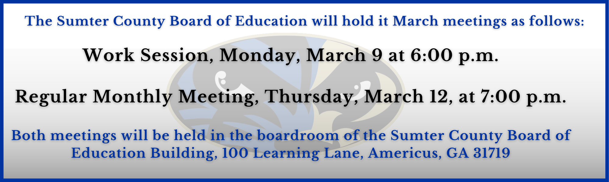 Work Session, Monday, March 9 at 6:00 p.m.  Regular Monthly Meeting, Thursday, March 12, at 7:00 p.m.  Both meetings will be held in the boardroom of the Sumter County Board of Education Building, 100 Learning Lane, Americus, GA 31719