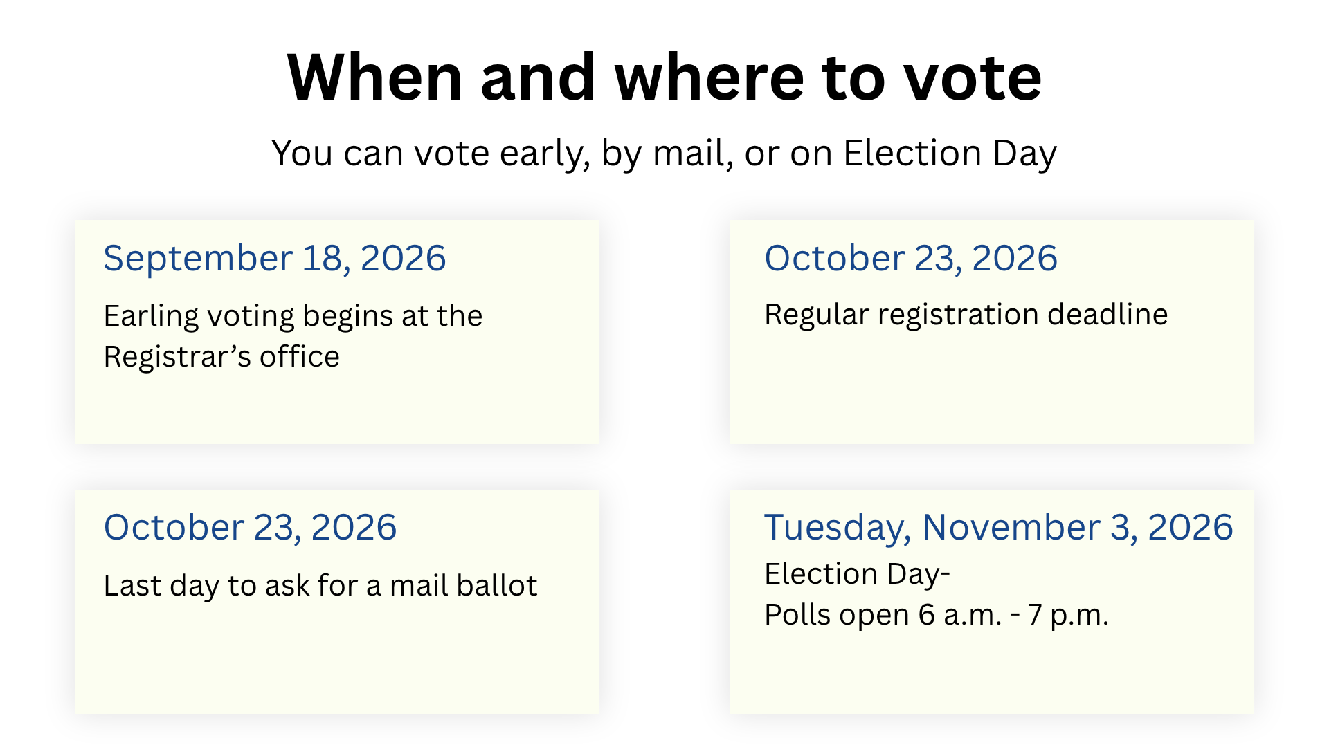 Early voting begins on September 18, 2026.  Regular registration deadline is October 23, 2026.  Last day to ask for a mail ballot is October 23, 2026.  Election Day is November 3, 2026.