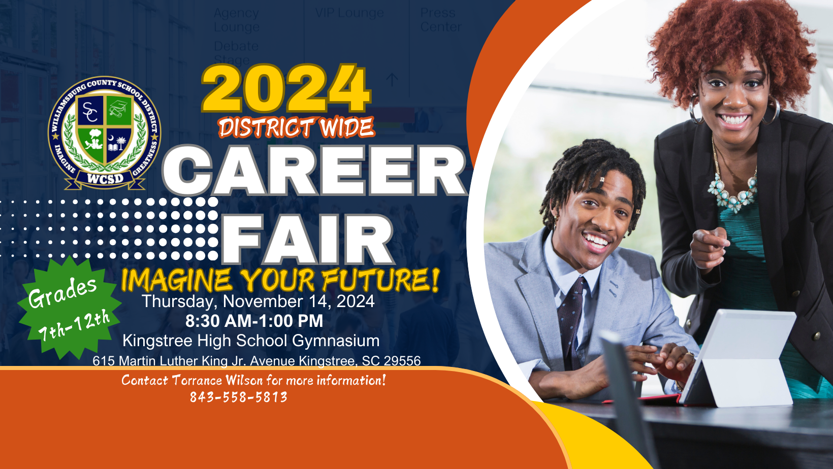 Williamsburg County School District Logo Imagine Greatness WCSD 2024 DISTRICT WIDE CAREER FAIR. IMAGINE YOUR FUTURE! GRADES 7TH-12TH THURSDAY, NOVEMBER 14, 2024 8:30 AM-1:00 PM Kingstree High School Gymnasium 615 Martin Luther King Jr. Avenue, Kingstree SC 29556 Contact Torrance Wilson for more information! 843-558-5813 