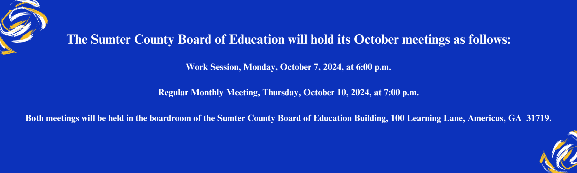 The Sumter County Board of Education will hold its October meetings as follows:  Work Session, Monday, October 7, 2024, at 6:00 p.m.  Regular Monthly Meeting, Thursday, October 10, 2024, at 7:00 p.m.  Both meetings will be held in the boardroom of the Sumter County Board of Education Building, 100 Learning Lane, Americus, GA  31719.