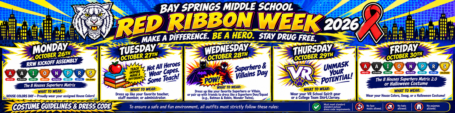 Bay Springs Middle School Red Ribbon Week 2026 Make a Difference. Be a Hero. Stay Drug Free. Monday, October 26 RRW Kickoff Assembly  The 8 Houses Superhero Matrix  WHAT TO WEAR: House Colors Day – Proudly wear your assigned House Colors! Tuesday, October 27 Not All Heroes Wear Capes. Some Teach!  Teach. Inspire. Make a Difference.  WHAT TO WEAR: Dress up like your favorite teacher, staff member, or administrator. Wednesday, October 28 Superhero & Villains Day  WHAT TO WEAR: Dress up like your favorite superhero or villain, or pair up with friends to dress like a superhero duo/squad (e.g., Batman & Robin, Wonder Twins). Thursday, October 29 UNMASK YOUR POTENTIAL!  WHAT TO WEAR: Wear your VR School Spirit gear or a college team shirt/jersey. Friday, October 30 The 8 Houses Superhero Matrix 2.0 or Halloween Costume  WHAT TO WEAR: Wear your House Colors, Swag, or a Halloween Costume!  The 8 Houses - Amistad - Altruismo - Isibindi - Onraka - Nukumori - Protos - Rêveur - Sollevare Costume Guidelines & Dress Code To ensure a safe and fun environment, all outfits must strictly follow these rules: - Must meet standard school dress code requirements. - No face masks allowed. - No hats allowed. - No pajamas allowed.