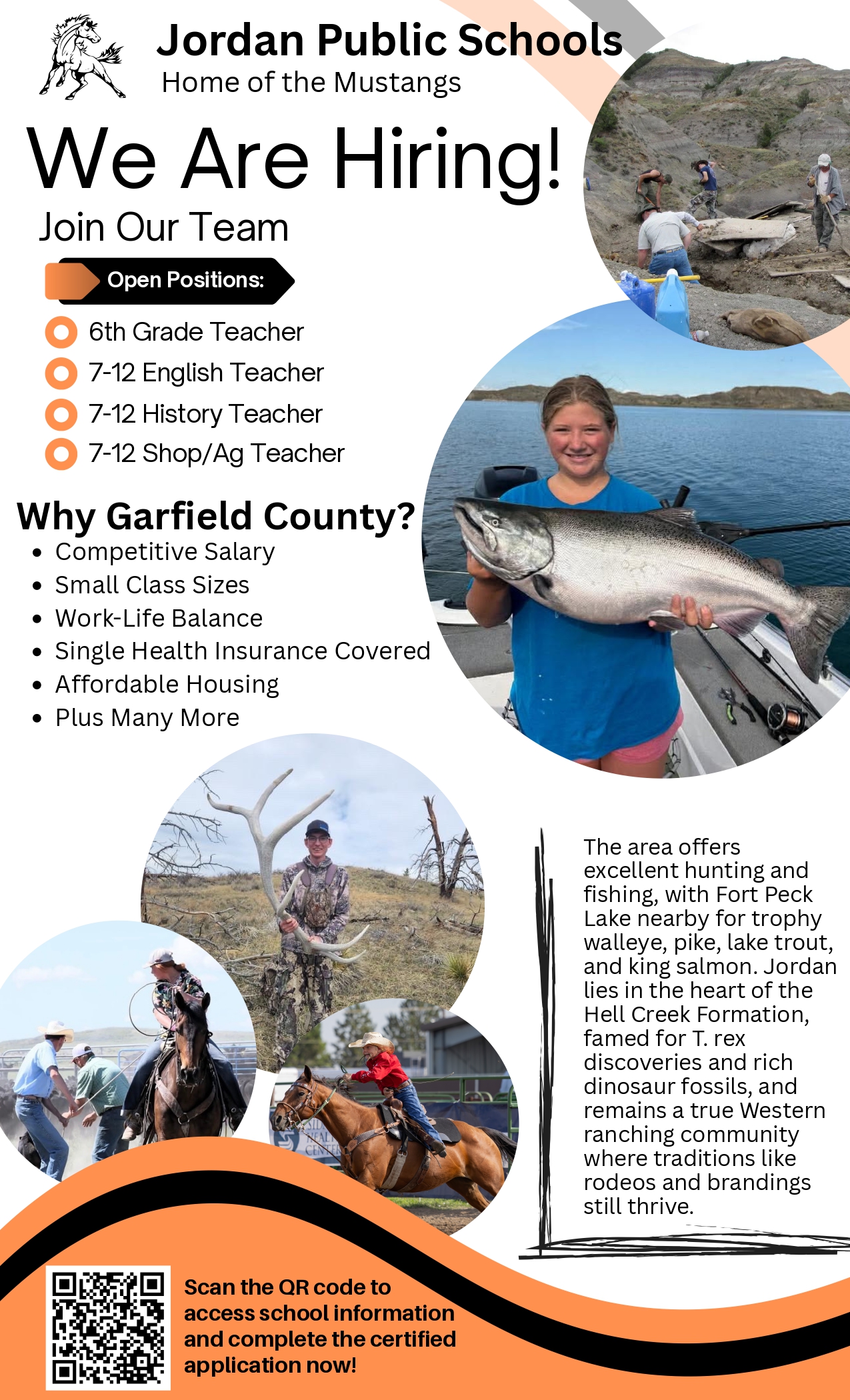 Jordan Public Schools Home of the Mustangs We Are Hiring! Join Our Team Open Positions: 6th Grade Teacher 7-12 English Teacher 7-12 History Teacher 7-12 Shop/Ag Teacher Why Garfield County? Competitive salary, small class sizes, work-life balance, single health insurance covered, affordable housing. plus many more. The area offers excellent hunting and fishing, with Fort Peck Lake nearby for trophy walleye, pike, lake trout, and king salmon. Jordan lies in the heart of the Hell Creek Formation, famed for T. rex discoveries and rich dinosaur fossils, and remains a true Western ranching community where traditions like rodeos and brandings still thrive. Scan the QR code to access school information and complete the certified application now! (Post includes a picture of a dinosaur fossil, student with a fish, student with an elk shed, student riding at a branding, a student rodeoing and a QR code)