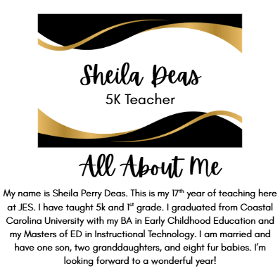 Sheila Deas 5K Teacher All About Me My name is Sheila Perry Deas. This is my 17th year of teaching here at JES. I have taught 5k and 1st grade. I graduated from Coastal Carolina University with my BA in Early Childhood Education and my Masters of ED in Instructional Technology. I am married and have one son, two granddaughters, and eight fur babies. I’m looking forward to a wonderful year!