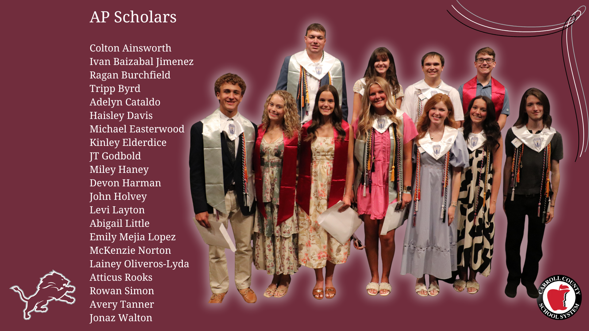 AP Scholars  Colton Ainsworth Ivan Baizabal Jimenez Ragan Burchfield Tripp Byrd Adelyn Cataldo Haisley Davis Michael Easterwood Kinley Elderdice JT Godbold Miley Haney Devon Harman John Holvey Levi Layton Abigail Little Emily Mejia Lopez McKenzie Norton Lainey Oliveros-Lyda Atticus Rooks Rowan Simon Avery Tanner Jonaz Walton
