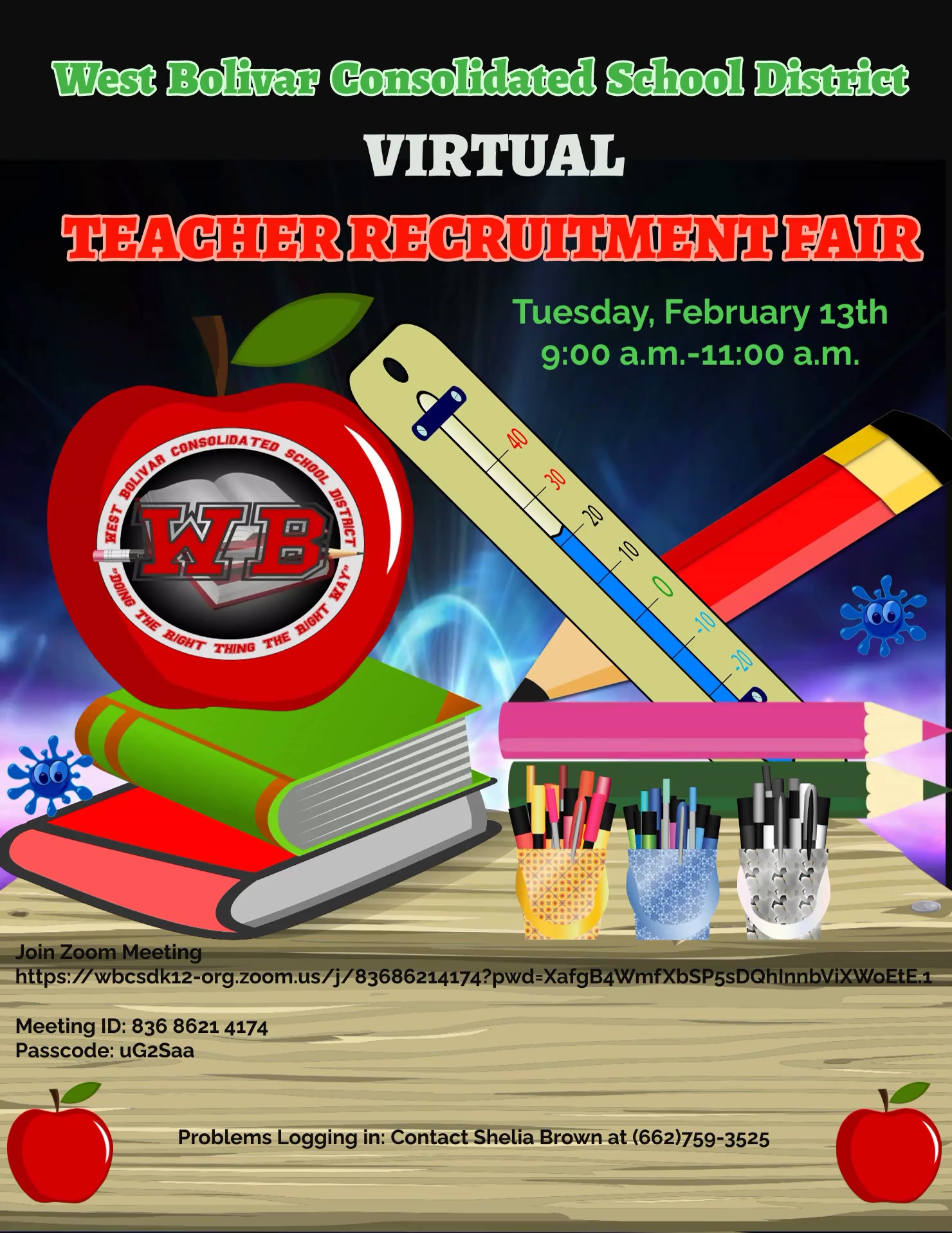 West Bolivar Consolidated School District VIRTUAL TEACHER RECRUITMENT FAIR Tuesday, February 13th 9:00 a.m.-11:00 a.m.  Join Zoom Meeting DISTRICT Meeting ID: 836 8621 4174 Passcode: uG2Saa   https://wbcsdk12-org.zoom.us/j/83686214174?pwd=XafgB4WmfXbSP5sDQhInnbViXWoEtE.1 Problems Logging in: Contact Shelia Brown at (662)759-3525