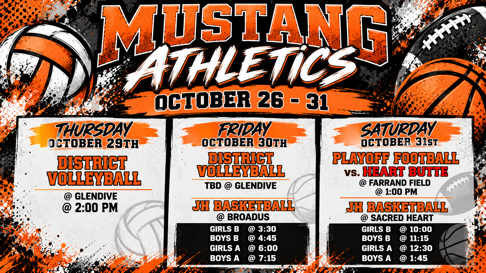 Mustang Athletics October 26-31 Thursday October 29th District Volleyball @ Glendive @ 2:00 PM Friday October 30th District Volleyball TBD @ Glendive JH Basketball @ Broadus Girls B @ 3:30 Boys B @ 4:45 Girls A @ 6 Boys A @ 7:15 Saturday October 31st Playoff Football vs Heart Butte @ Farrand Field @ 1:00 pm JH Basketball @ Sacred Heart Girls B @ 10 Boys B @ 11:15 Girls A @ 12:30 Boys A @ 1:45