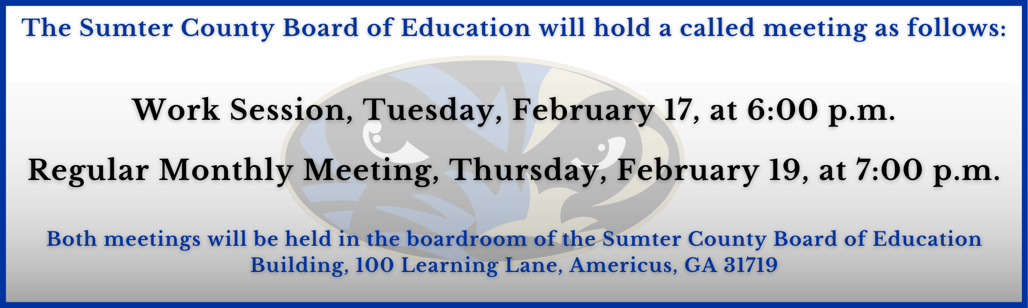 The Sumter County Board of Education will hold it February  meetings as follows: Work Session, Tuesday, February 17 at 6:00 p.m. The Regular Monthly Meeting, Thursday, February 19, at 7:00 p.m.  Both meetings will be held in the boardroom of the Sumter County Board of Education Building, 100 Learning Lane, Americus, GA 31719