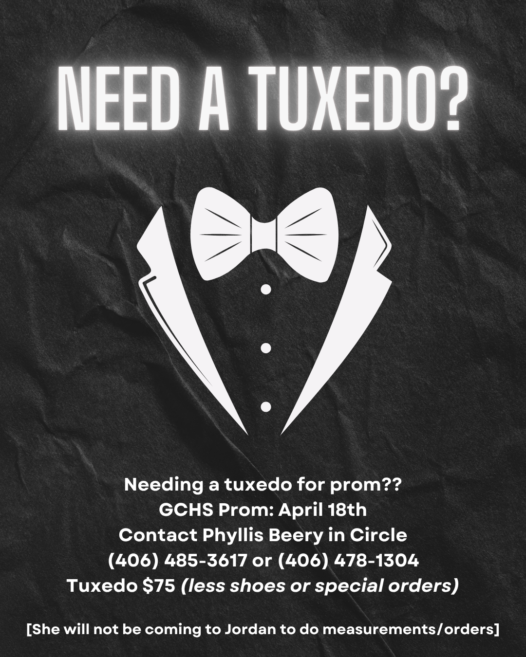 NEED A TUXEDO? Needing a tuxedo for prom?? GCHS Prom: April 18th Contact Phyllis Beery in Circle (406) 485-3617 or (406) 478-1304 Tuxedo $75 (less shoes or special orders) [She will not be coming to Jordan to do measurements/orders] black background with a tuxedo jacket