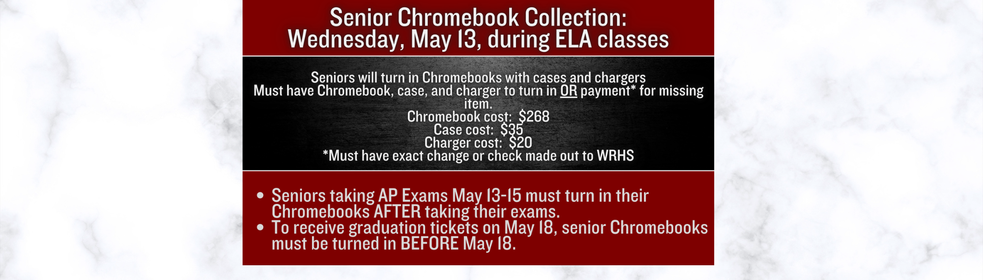 Senior Chromebook Collection:  Wednesday, May 13 during ELA classes; Seniors will turn in Chromebooks with cases and chargers Must have Chromebook, case, and charger to turn in OR payment* for missing item. Chromebook cost:  $268; Case cost:  $35; Charger cost:  $20; *Must have exact change or check made out to WRHS;; Seniors taking AP Exams May 13-15 must turn in their Chromebooks AFTER taking their exams.   To receive graduation tickets on May 18, senior Chromebooks must be turned in BEFORE May 18.