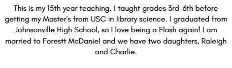 This is my 15th year teaching. I taught grades 3rd-6th before getting my Master's from USC in library science. I graduated from Johnsonville High School, so I love being a Flash again! I am married to Forestt McDaniel and we have two daughters, Raleigh and Charlie.
