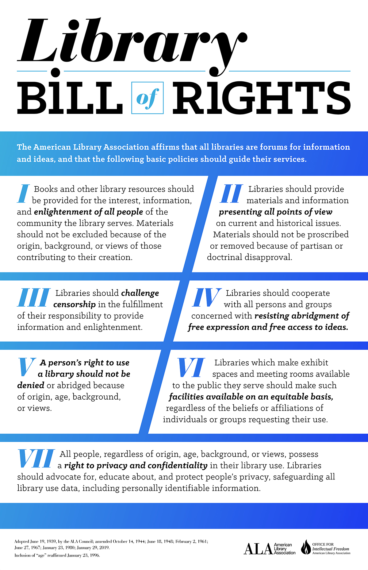 Library Bill of Rights.  The American Library Association affirms that all libraries are forums for information and ideas, and that the following basic policies should guide their services. I. Books and other library resources should be provided for the interest, information, and enlightenment of all people of the community the library serves. Materials should not be excluded because of the origin, background, or views of those contributing to their creation. II. Libraries should provide materials and information presenting all points of view on current and historical issues. Materials should not be proscribed or removed because of partisan or doctrinal disapproval. III. Libraries should challenge censorship in the fulfillment of their responsibility to provide information and enlightenment. IV. Libraries should cooperate with all persons and groups concerned with resisting abridgment of free expression and free access to ideas. V. A person’s right to use a library should not be denied or abridged because of origin, age, background, or views. VI. Libraries which make exhibit spaces and meeting rooms available to the public they serve should make such facilities available on an equitable basis, regardless of the beliefs or affiliations of individuals or groups requesting their use. VII. All people, regardless of origin, age, background, or views, possess a right to privacy and confidentiality in their library use. Libraries should advocate for, educate about, and protect people’s privacy, safeguarding all library use data, including personally identifiable information. STATEMENT Freedom to Read & THE THE Adopted June 19, 1939, by the ALA Council; amended October 14, 1944; June 18, 1948; February 2, 1961; June 27, 1967; January 23, 1980; January 29, 2019. Inclusion of “age” reaffirmed January 23, 1996. BROUGHT TO YOU BY THE Freedo