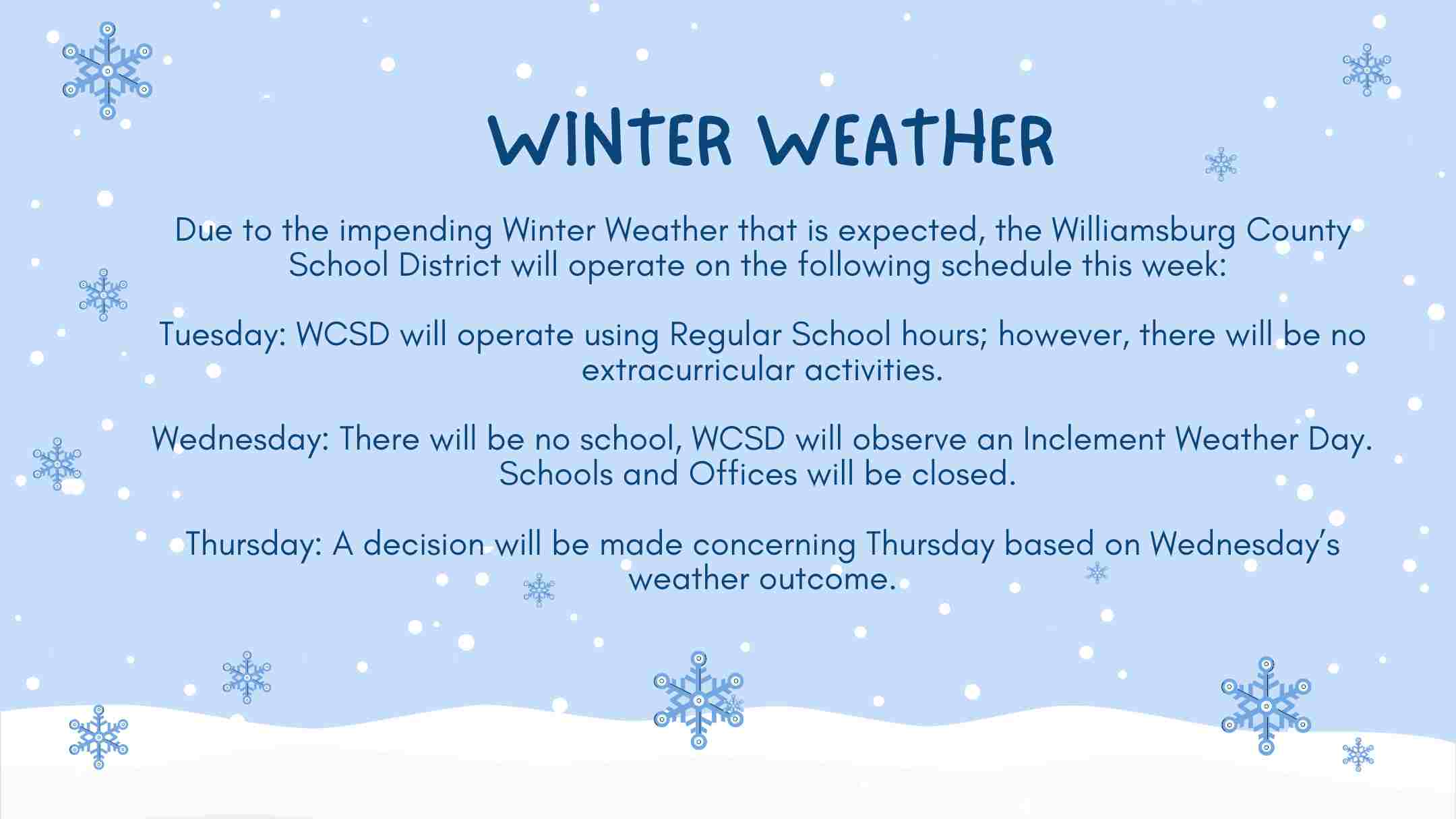 winter weather Due to the impending Winter Weather that is expected, the Williamsburg County School District will operate on the following schedule this week:   Tuesday: WCSD will operate using Regular School hours; however, there will be no extracurricular activities.  Wednesday: There will be no school, WCSD will observe an Inclement Weather Day.  Schools and Offices will be closed.   Thursday: A decision will be made concerning Thursday based on Wednesday’s weather outcome.