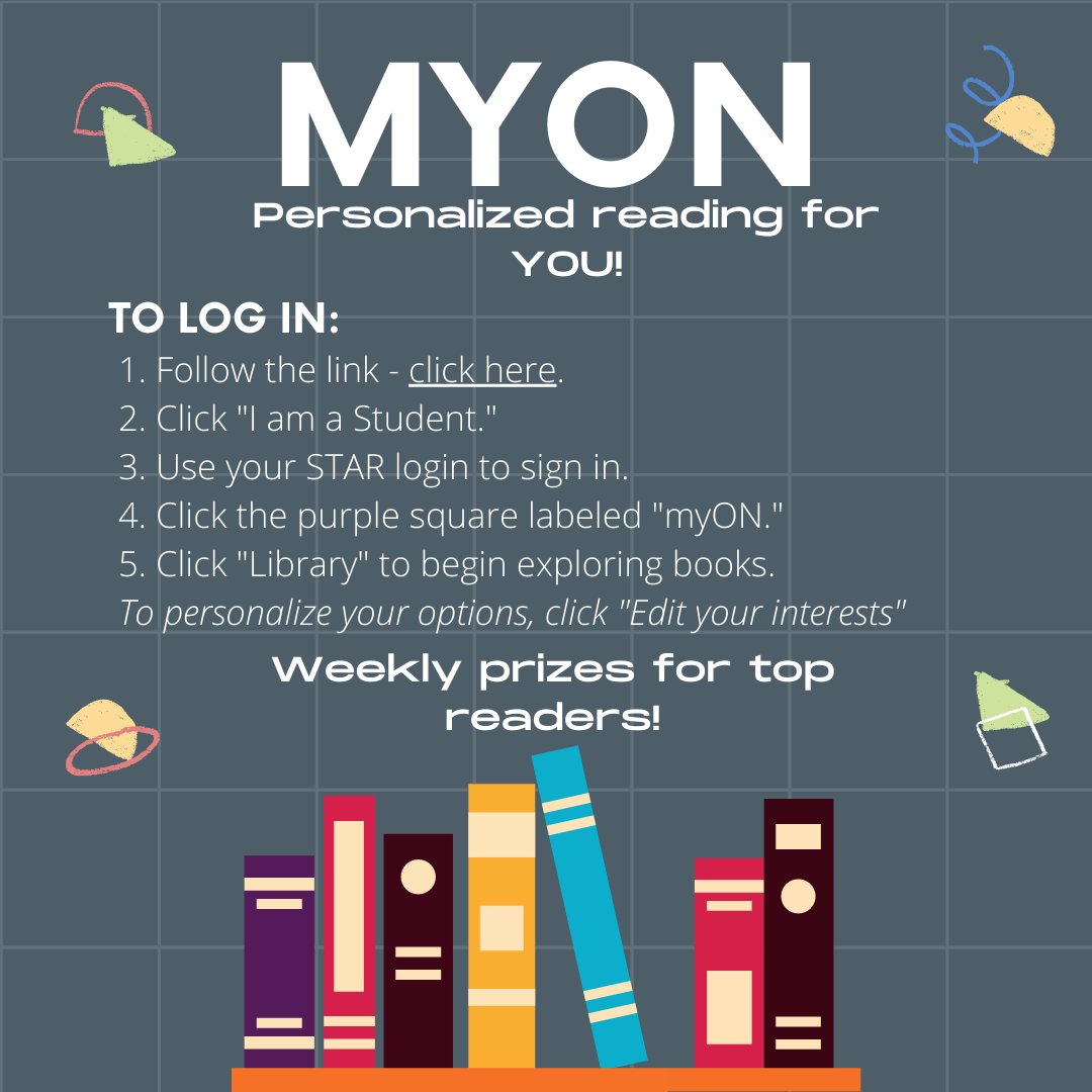 myON Personalized reading for you! To Log-in: 1.  Follow the link by selecting this image.  2.  Click I am a student.  3.  Use your STAR login to sign in.  4.  Click the Purple Square labeled myOn.  5.  Click Library to begin exploring books. To personalize your options, click " edit your interests".  Weekly Prizes for Top readers!