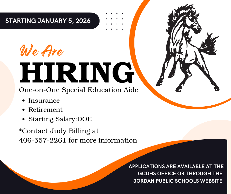 Starting January 5, 2026 We Are Hiring One-on-One Special Education Aide Insurance Retirement Starting Salary: DOE Contact Judy Billing at 406-557-2261 for more information Applications are available at the GCDHS office or through the Jordan Public Schools Website