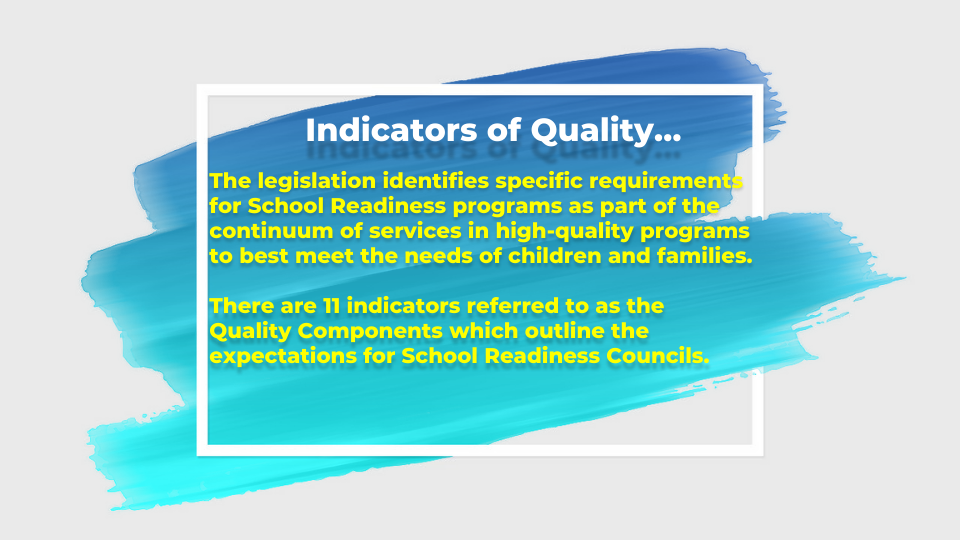 Indicators of Quality… The legislation identifies specific requirements for School Readiness programs as part of the continuum of services in high-quality programs to best meet the needs of children and families.There are 11 indicators referred to as the Quality Components which outline the expectations for School Readiness Councils.