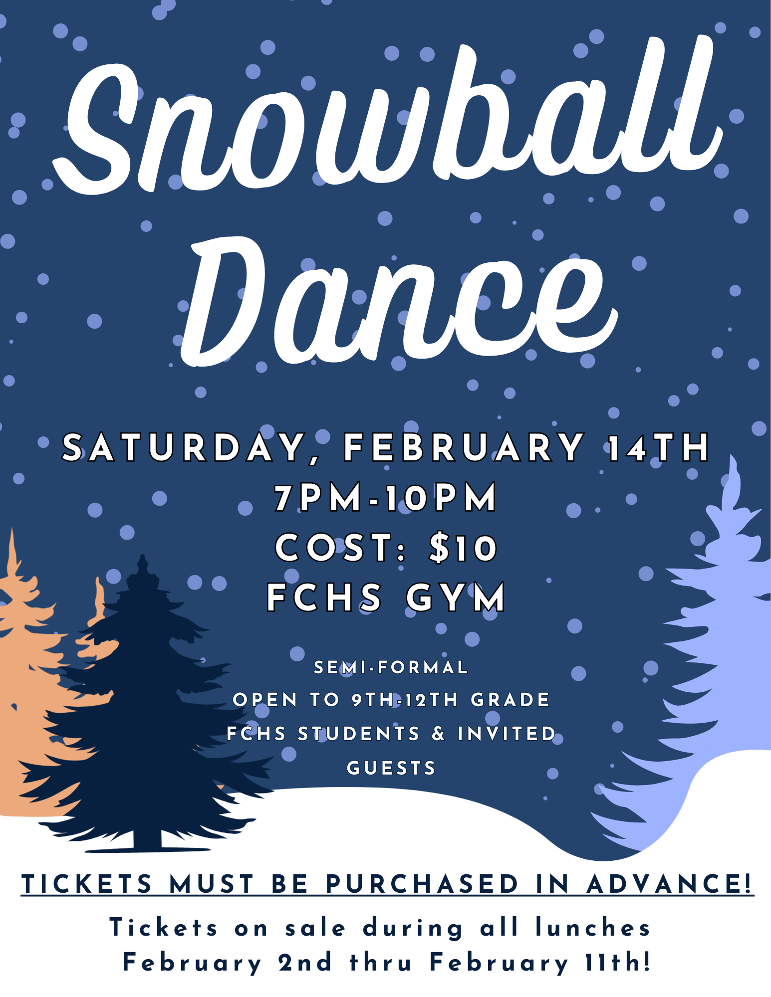 Snowball Dance  Saturday, February 14th 7PM – 10PM Cost: $10 FCHS Gym  Semi-Formal Open to 9th–12th Grade FCHS Students & Invited Guests  Tickets must be purchased in advance! Tickets on sale during all lunches February 2nd thru February 11th!