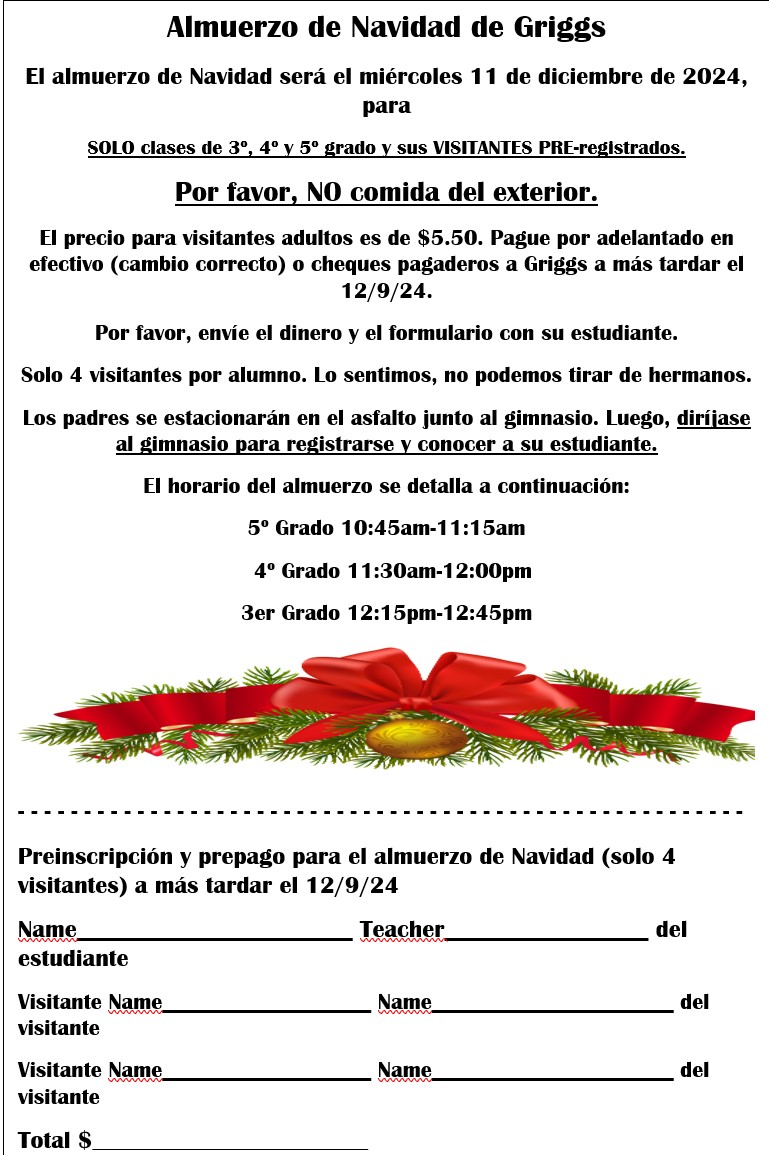 Griggs Christmas Lunch Christmas lunch will be on Wednesday, December 11, 2024, for 3rd, 4th, & 5th grade classes ONLY and their PRE-REGISTERED VISITORS.  Please, NO outside food. Adult visitor price is $5.50. Please pre-pay cash (correct change) or checks made payable to Griggs no later than 12/9/24.  Please send money and form in with your student.  Only 4 visitors per student. Sorry, we cannot pull siblings. Parents will park on the asphalt by the gym. Then, proceed to the gym to sign in and meet their student. The lunch schedule is listed below: 5th Grade 10:45am-11:15am    4th Grade 11:30am-12:00pm 3rd Grade 12:15pm-12:45pm