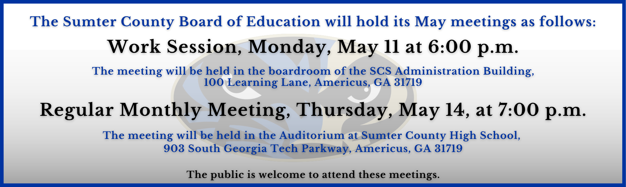 The Sumter County Board of Education will hold its May Meetings as follows: Work Session, Monday, May 11 at 6:00 p.m.   The meeting will be held in the boardroom of the SCS Administration Building,  100 Learning Lane, Americus, GA 31719  Regular Monthly Meeting, Thursday, May 14, at 7:00 p.m.  The meeting will be held in the Auditorium at Sumter County High School,  903 South Georgia Tech Parkway, Americus, GA 31719   The public is welcome to attend these meetings.
