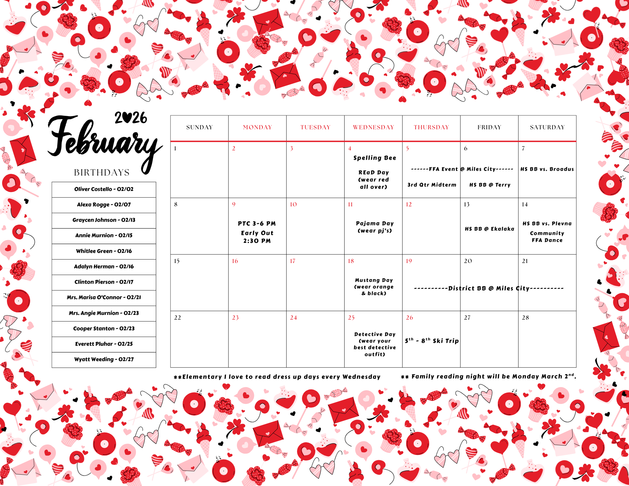 February 2026 Birthdays Oliver Costello -02/02 Alexa Rogge - 02/07 Graycen Johnson - 02/13 Annie Murnion - 02/15 Whitlee Green - 02/16 Adalyn Herman - 02/16 Clinton Pierson - 02/17 Mrs. Marisa O'Connor - 02/21 Mrs. Angie Murnion - 02/23 Copper Stanton - 02/23 Everett Pluhar - 02/25 Wyatt Weeding - 02/27 Sunday 1 Monday 2 Tuesday 3 Wednesday 4 Spelling Bee Read day (wear red all over) Thursday 5 3rd qtr midterm FFA event @ Miles City Friday 6 FFA Event @ Miles City HS BB @ Terry Saturday 7 HS BB vs. Broadus Sunday 8 Monday 9 PTC 3-6 PM Early out 2:30 PM Tuesday 10 Wednesday 11 pajama day (wear pj's) Thursday 12 Friday 13 HS BB @ Ekalaka saturday 14 HS BB vs Plevna COmmunity FFA Dance Sunday 15 Monday 16 Tuesday  17 Wednesday 18 Mustang Day (wear orange & blaack) Thursday 19 District BB @ Miles City Friday 20 District BB @ Miles City Saturday 21 District BB @ Miles City Sunday 22 Monday 23 Tuesday 24 Wednesday 25 Detective Day (wear your best detective outfit) Thursday 26 5th-8th Ski Trip Friday 27 Saturday 28 ** Elementary I lvoe to read dress up days every Wednesday ** Family reading night will be Monday March 2nd. 