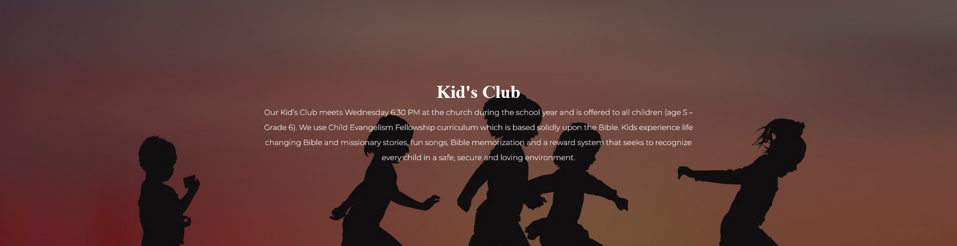 Kid's Club - Our Kid’s Club meets Wednesday 6:30 PM at the church during the school year and is offered to all children (age 5 – Grade 6). We use Child Evangelism Fellowship curriculum which is based solidly upon the Bible. Kids experience life changing Bible and missionary stories, fun songs, Bible memorization and a reward system that seeks to recognize every child in a safe, secure and loving environment.