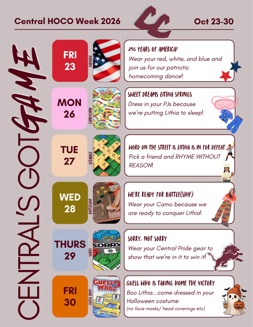 Central HOCO Week 2026  Oct 23-30  MON 26  CENTRAL'S GOTGAME  PARIOKIC  CANDYLAND  =  -  250 YEARS OF AMERICA!  Wear your red, white, and blue and join us for our patriotic homecoming dance!  (sheer DREAMS LITHIA SPRINGS  Dress in your PJs because  GUESS BOO!  we're putting Lithia to sleep! 5  WORD ON THE STREET IS LITHIA IS IN FOR VET Pick a friend and RHYME WITHOUT p REASON!  WERE READY FOR BATTLE(SHIP) Wear your Camo because we are ready fo conquer Lithia] 3 q & il SORRY. NOT SORRY  Wear your Central Pride gear to  show that we're in it to win itl “\  i  GUESS WHO IS TAKING HOME THE VICTORY Boo Lithia...come dressed in your Halloween costume  (no face masks, head coverings etc)
