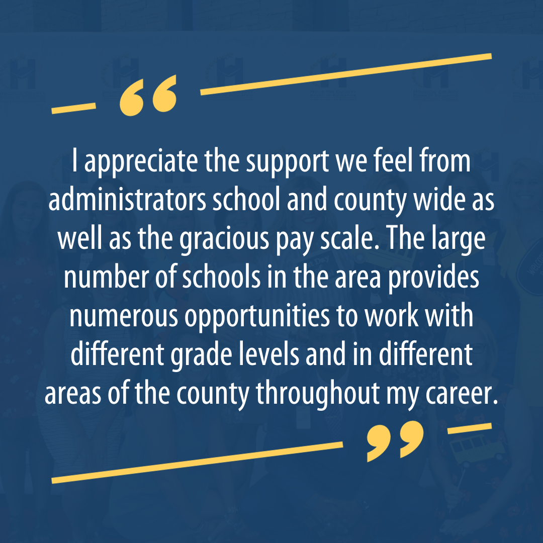 I appreciate the support we feel from administrators school and county wide as well as the gracious pay scale. The large number of schools in the area provides numerous opportunities to work with different grade levels and in different areas of the county throughout my career.