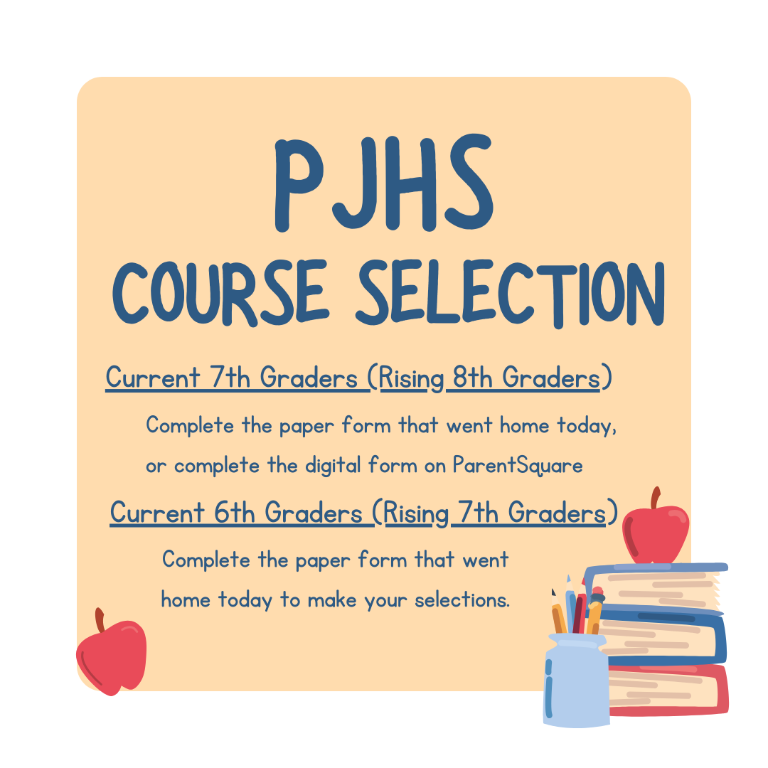 PJHS Course selection (current 7th graders, rising 8th graders) Complete the paper form that went home today, or complete the digital form on ParentSquare (current 6th graders rising 7th) Complete the paper form that went home today to make your selections.