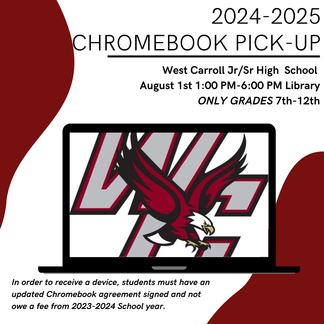 2024-2025 Chromebook Pick-Up West Carroll Jr/Sr High  School  August 1st 1:00 PM-6:00 PM Library ONLY GRADES 7th-12th In order to receive a device, students must have an updated Chromebook agreement signed and not owe a fee from 2023-2024 School year. If you need an agreement form, forms will be available for pick up anytime in the front office or during open house in the library. 