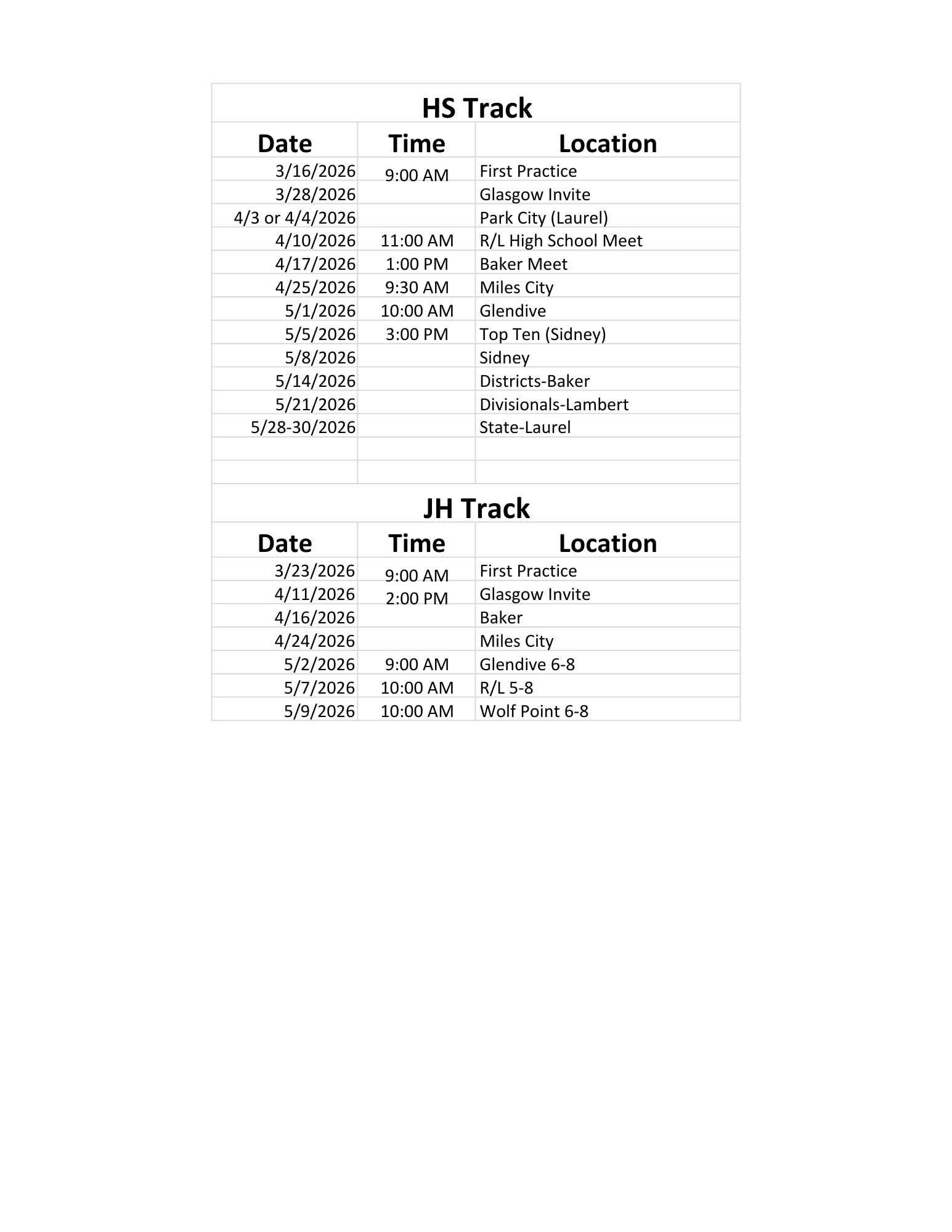 HS Track Date Time Location 3/16/2026 First Practice 3/28/2026 9:00 am Glasgow Invite 4/3 or 4/4/2026 Park City (Laurel) 4/10/2026 11:00 AM R/L High School Meet 4/17/2026 1:00 PM Baker Meet 4/25/2026 9:30 am Miles City 5/1/2026 10:00 am Glendive 5/5/2026 3:00 pm Top Ten (Sidney) 5/8/2026 Sidney 5/14/2026 Districts - Baker 5/21/2026 Divisionals - Lambert 5/28-30/2026 State-Laurel JH Track Date Time Location 3/23/2026 First Practice 4/11/2026 9:00 am Glasgow Invite 4/16/2026 2:00 pm Baker 4/24/2026 Miles City 5/2/2026 9:00 am Glendive 6-8 5/7/2026 10:00 am R/L 5-8 5/9/2026 10:00 am Wolf Point 6-8