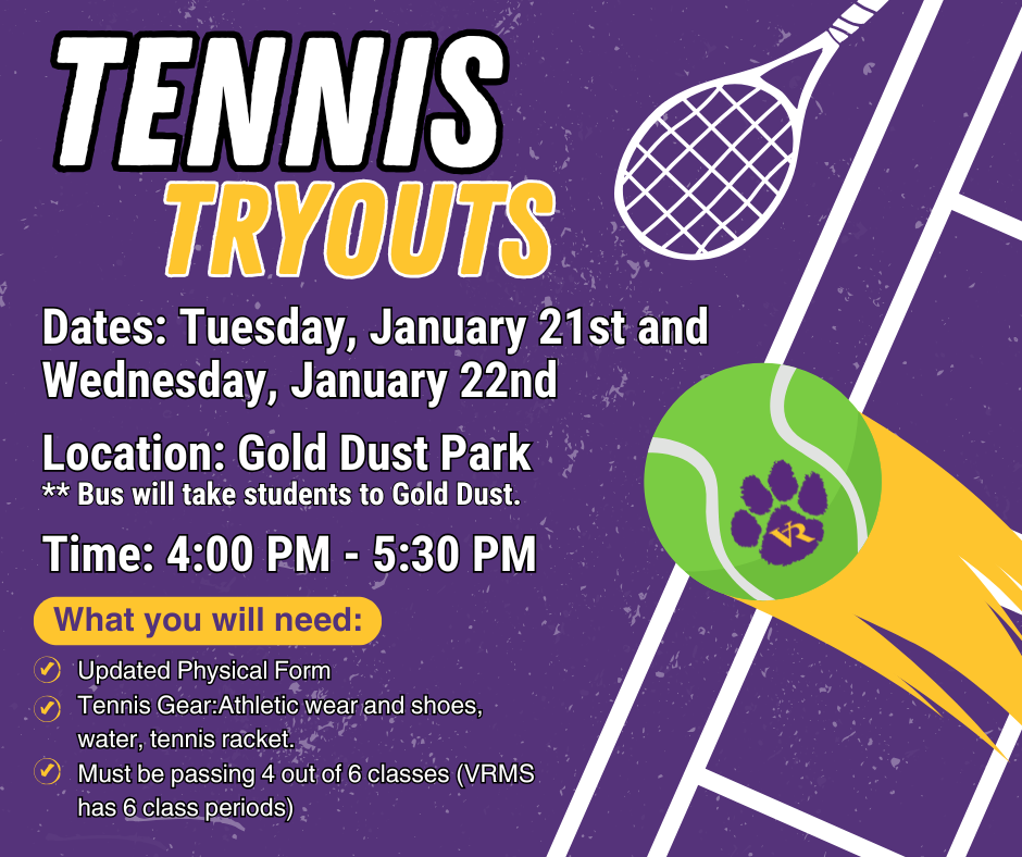 Tennis tryouts Dates: Tuesday, January 21st and Wednesday, January 22nd Location: Gold Dust Park Time: 4:00 PM - 5:30 PM Updated Physical Form  Tennis Gear:Athletic wear and shoes, water, tennis racket. Must be passing 4 out of 6 classes (VRMS has 6 class periods) What you will need: ** Bus will take students to Gold Dust.