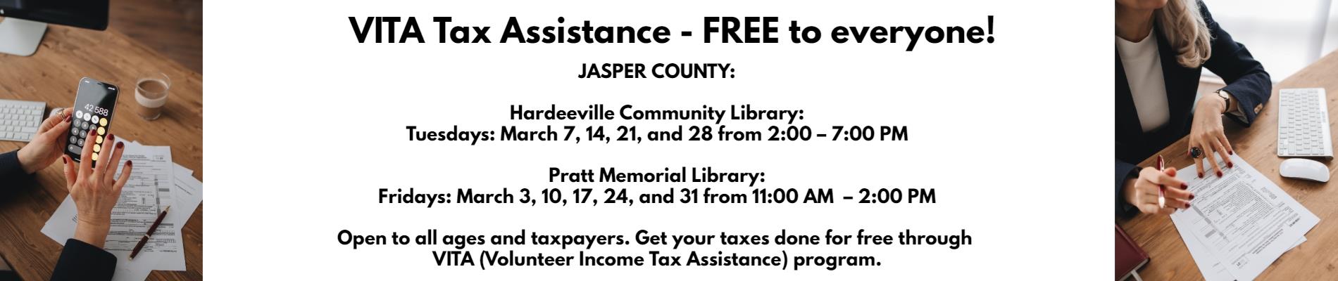 VITA Tax Assistance – FREE to everyone!!  JASPER COUNTY:  Hardeeville Community Library:  Tuesdays: March 7, 14, 21, and 28 from 2:00 – 7:00 PM     Pratt Memorial Library:  Fridays: March 3, 10, 17, 24, and 31 from 11:00 AM  – 2:00 PM     Open to all ages and taxpayers. Get your taxes done for free through VITA (Volunteer Income Tax Assistance) program.