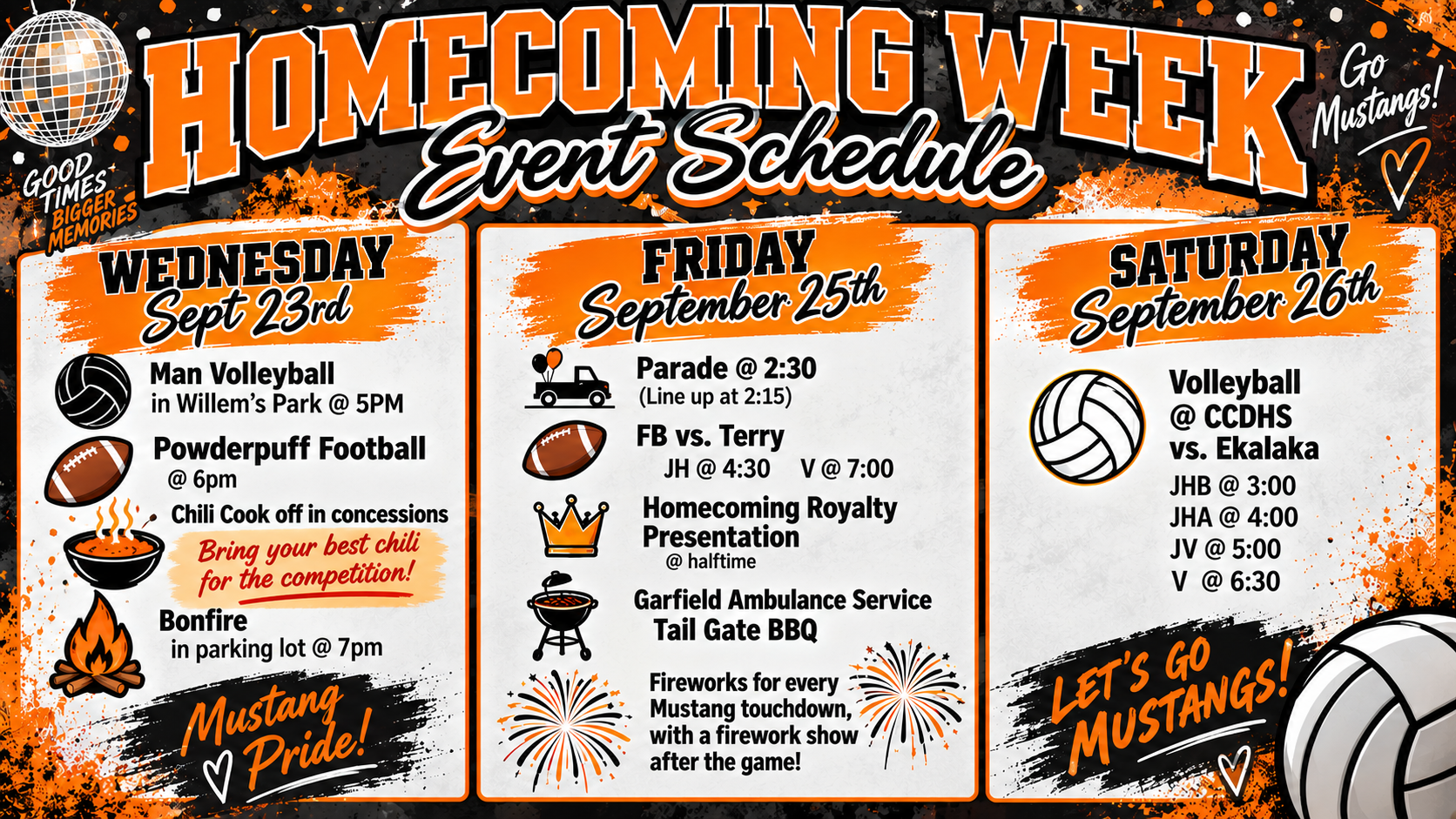 Homecoming Week Event Schedule Wednesday September 23rd. Man Volleyball in Willem's Park @ 5pm Powderpuff Football @ 6pm Chili Cook off in concessions Bring your best chili for the competition! Bonfire in parking lot @ 7PM Friday September 25th Parade @ 2:30 Line up at 2:15 FB vs. Terry JH @ 4:30 V @  Homecoming Royalty Presentation @ Halftime Garfield Ambulance Service Tail Gate BBQ Fireworks for every Mustang touchdown, with a firework show after the game! Saturday September 26th Volleyball @ CCDHS vs. Ekalaka JHB @ 3 JHA @ 4 JV @ 5 V @ 6:30 Let's GO mustangs!