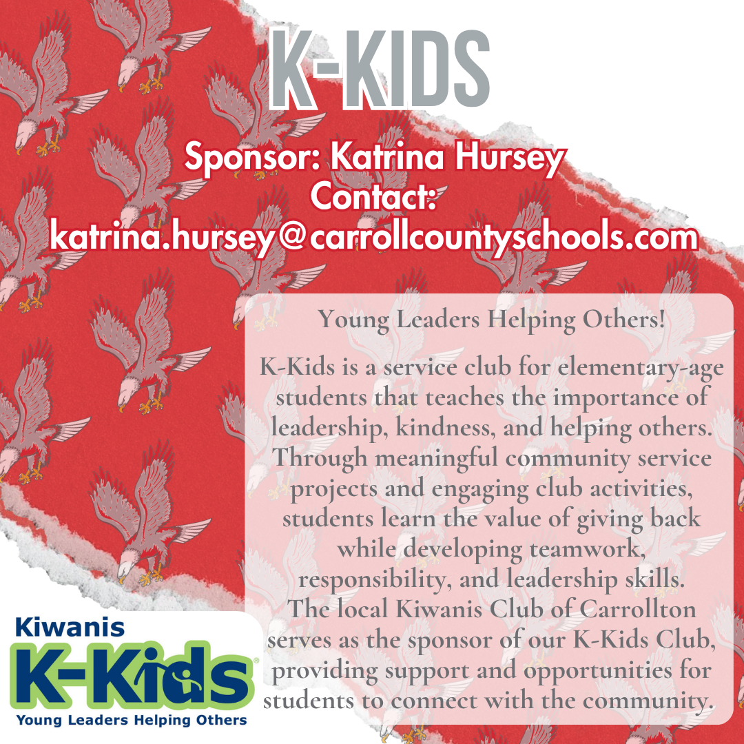 k kids Sponsor: Katrina Hursey Contact: katrina.hursey@carrollcountyschools.com Young Leaders Helping Others!  K-Kids is a service club for elementary-age students that teaches the importance of leadership, kindness, and helping others. Through meaningful community service projects and engaging club activities, students learn the value of giving back while developing teamwork, responsibility, and leadership skills. The local Kiwanis Club of Carrollton serves as the sponsor of our K-Kids Club, providing support and opportunities for students to connect with the community. 