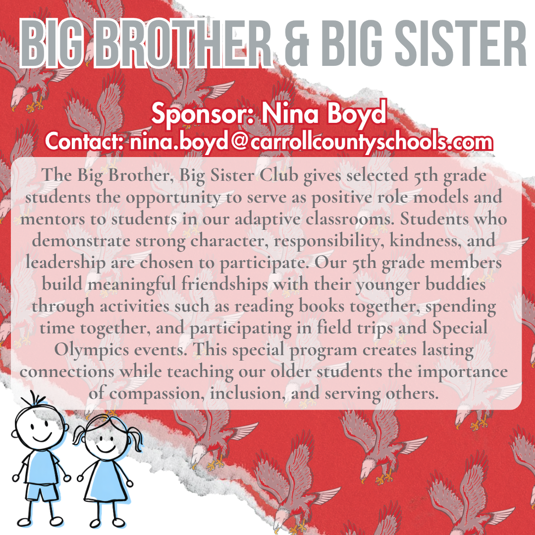 big brother and big sister Sponsor: Nina Boyd Contact: nina.boyd@carrollcountyschools.com, The Big Brother, Big Sister Club gives selected 5th grade students the opportunity to serve as positive role models and mentors to students in our adaptive classrooms. Students who demonstrate strong character, responsibility, kindness, and leadership are chosen to participate. Our 5th grade members build meaningful friendships with their younger buddies through activities such as reading books together, spending time together, and participating in field trips and Special Olympics events. This special program creates lasting connections while teaching our older students the importance of compassion, inclusion, and serving others. 