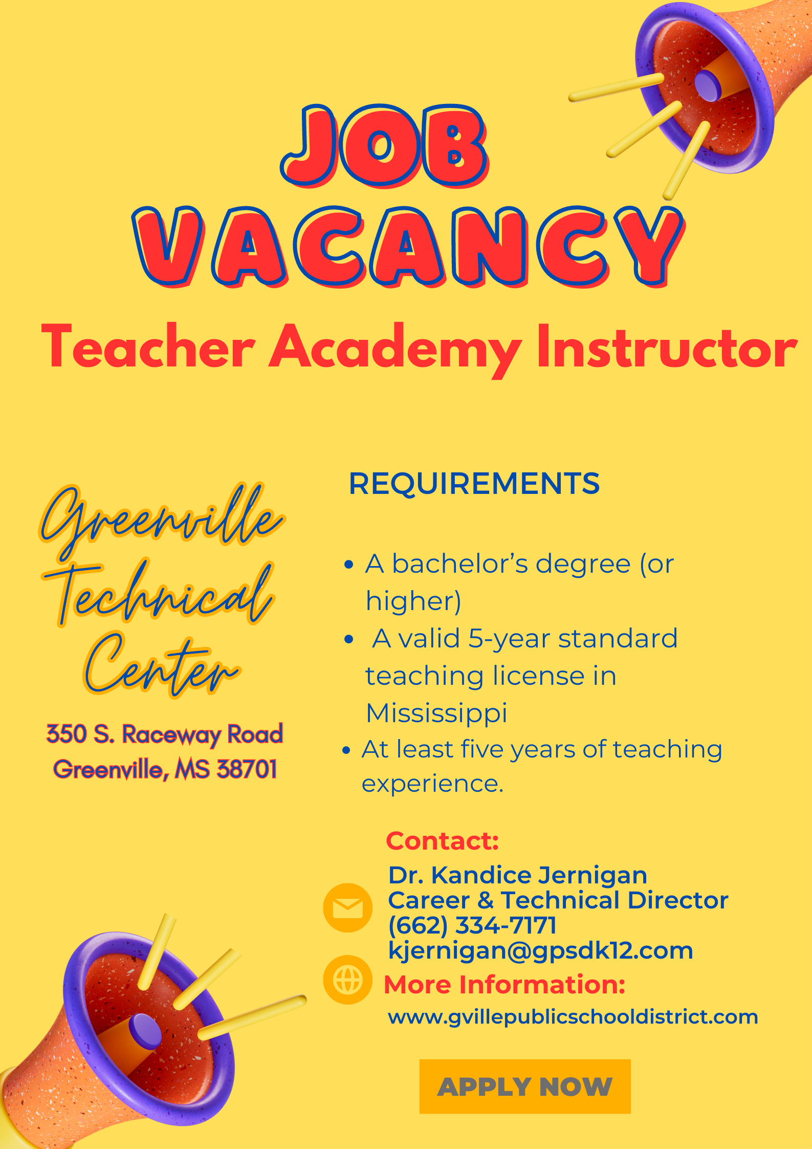 Job Vacancy Teacher Academy Instructor Greenville Technical Center 350 South Raceway Road, Greenville, MS 38701 Requirements: A bachelor's degree or higher; a valid 5 year standard teaching license in Mississippi; At least five years teaching experience ; Contact; Dr. Kandice Jernigan Career & Technical Director 662-334-7171 kjernigan@gpsdk12.com ; more information: www.gvillepublicschooldistrict.com 