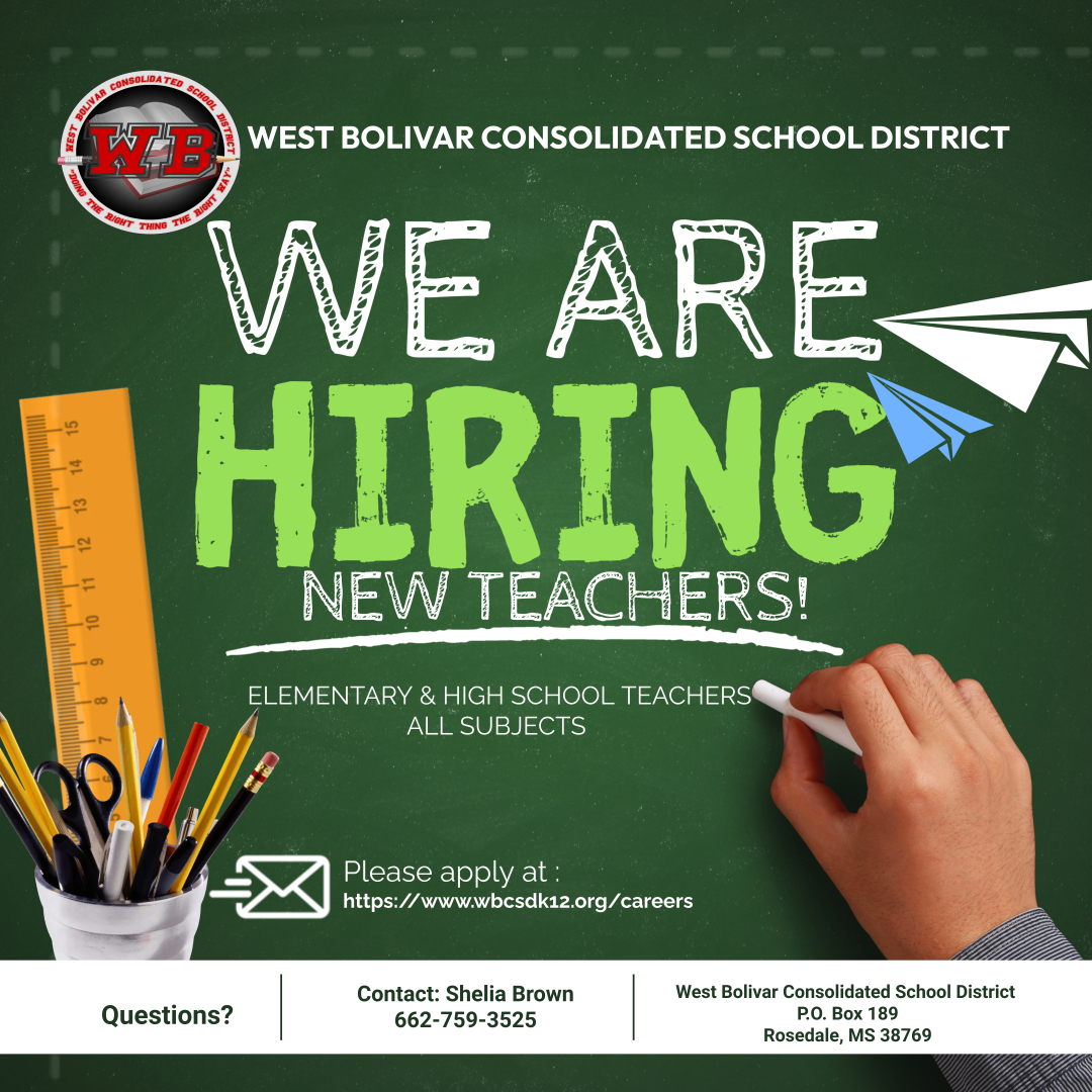 WE ARE HIRING NEW TEACHERS! WEST BOLIVAR CONSOLIDATED SCHOOL DISTRICT Questions? ELEMENTARY & HIGH SCHOOL TEACHERS ALL SUBJECTS Please apply at: https://www.wbcsdk12.org/careers Contact: Shelia Brown 662-759-3525 West Bolivar Consolidated School District P.O. Box 189 Rosedale, MS 38769